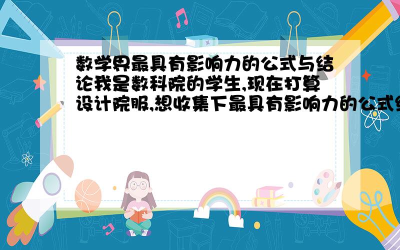 数学界最具有影响力的公式与结论我是数科院的学生,现在打算设计院服,想收集下最具有影响力的公式结论做成衣服上的涂鸦.希望大家能给一些建议.因为百度写公式可能比较麻烦,所以只要