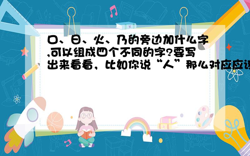 口、日、火、乃的旁边加什么字,可以组成四个不同的字?要写出来看看，比如你说“人”那么对应应该是什么字。