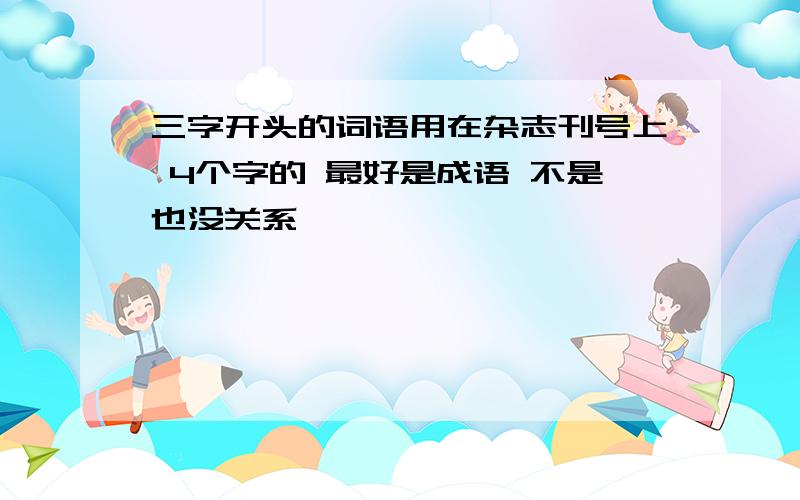 三字开头的词语用在杂志刊号上 4个字的 最好是成语 不是也没关系