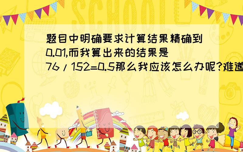 题目中明确要求计算结果精确到0.01,而我算出来的结果是76/152=0.5那么我应该怎么办呢?难道写成0.那不是多此一举么?就写成0.5不行么?