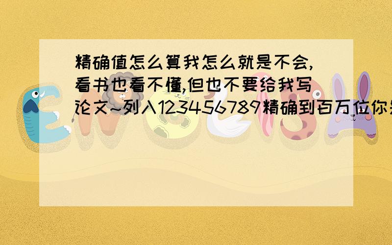 精确值怎么算我怎么就是不会,看书也看不懂,但也不要给我写论文~列入123456789精确到百万位你是怎么算的?快,明天就测验了.那怎么把它化成科学计数法呢,急,