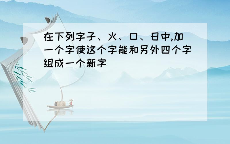 在下列字子、火、口、日中,加一个字使这个字能和另外四个字组成一个新字