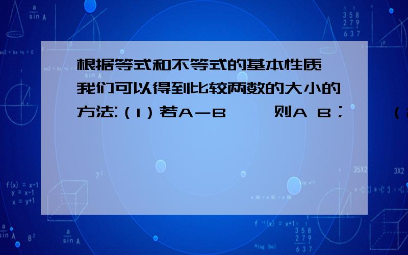 根据等式和不等式的基本性质,我们可以得到比较两数的大小的方法:（1）若A－B＞ ,则A B；　　（2）若A－B＝ ,则A B；　　（3）若A－B＜ ,则A B.这种比较大小的方法称为求差法比较大小 请运用