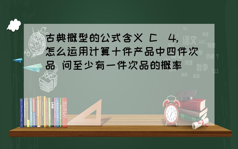 古典概型的公式含义 C(4,怎么运用计算十件产品中四件次品 问至少有一件次品的概率