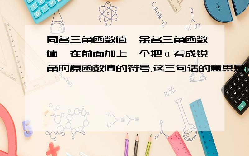 同名三角函数值、余名三角函数值、在前面加上一个把α看成锐角时原函数值的符号.这三句话的意思是什么?是在数学必修4中的诱导公式