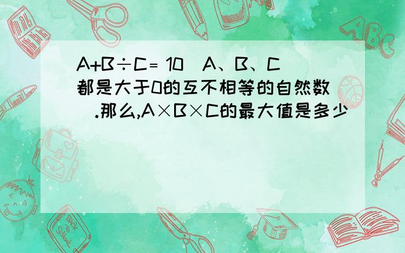 A+B÷C﹦10(A、B、C都是大于0的互不相等的自然数).那么,A×B×C的最大值是多少