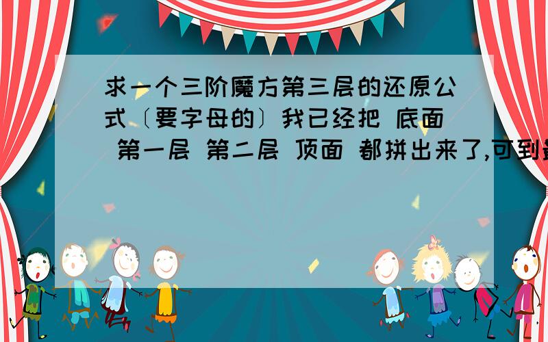 求一个三阶魔方第三层的还原公式〔要字母的〕我已经把 底面 第一层 第二层 顶面 都拼出来了,可到最后一步第三层了,怎么都拼不成了,求一个公式,字母的,