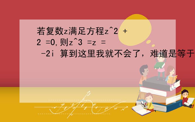 若复数z满足方程z^2 + 2 =0,则z^3 =z = -2i 算到这里我就不会了，难道是等于-8i^3 但答案是正负2根号下2i