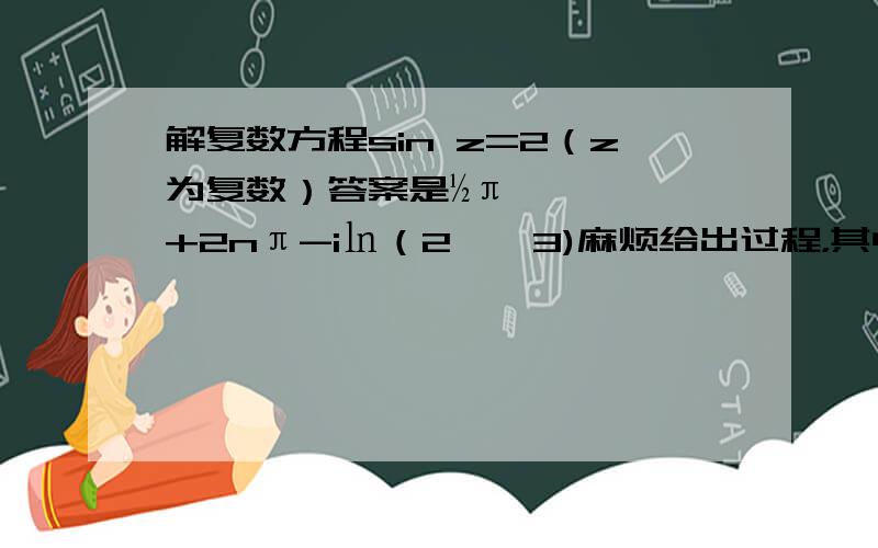 解复数方程sin z=2（z为复数）答案是½π+2nπ-i㏑（2±√3)麻烦给出过程，其中 i 是虚数单位