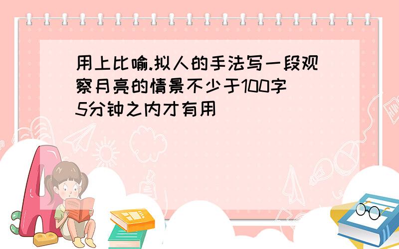 用上比喻.拟人的手法写一段观察月亮的情景不少于100字 5分钟之内才有用