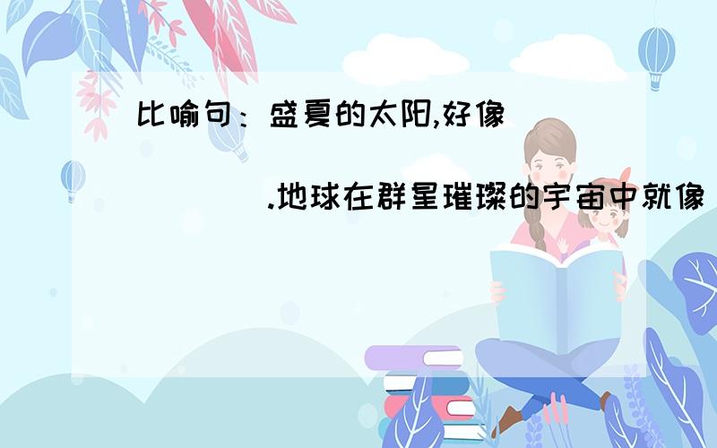 比喻句：盛夏的太阳,好像____________________.地球在群星璀璨的宇宙中就像__________________.他把头摇得像__________________.船桨在湖中划动,那声音就像_________________.六年级(湖、欣）