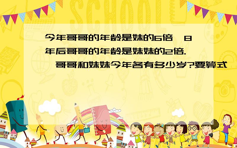 今年哥哥的年龄是妹的6倍,8年后哥哥的年龄是妹妹的2倍.訇哥哥和妹妹今年各有多少岁?要算式