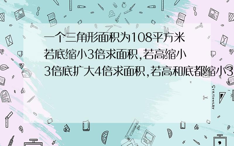 一个三角形面积为108平方米若底缩小3倍求面积,若高缩小3倍底扩大4倍求面积,若高和底都缩小3倍求面积