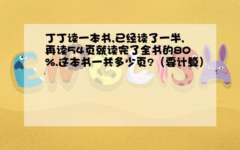 丁丁读一本书,已经读了一半,再读54页就读完了全书的80%.这本书一共多少页?（要计算）