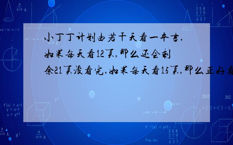 小丁丁计划由若干天看一本书,如果每天看12页,那么还会剩余21页没看完,如果每天看15页,那么正好看完