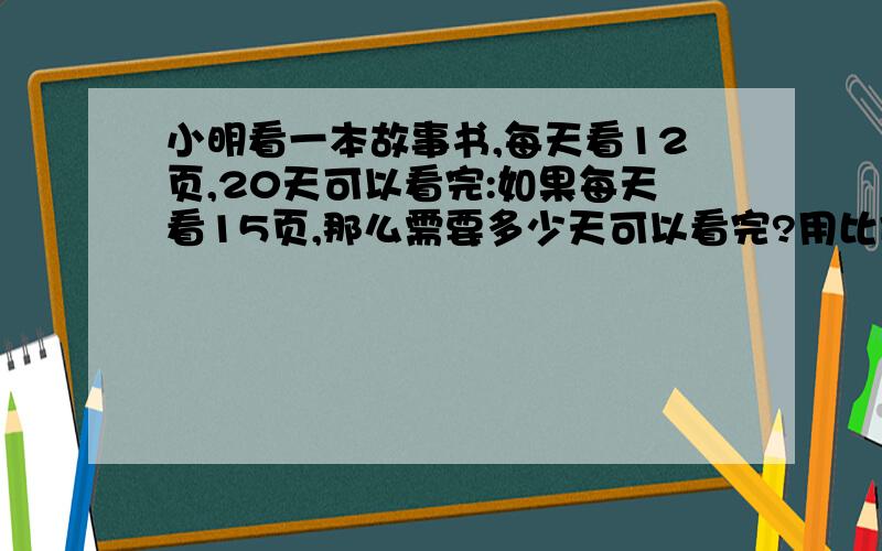 小明看一本故事书,每天看12页,20天可以看完:如果每天看15页,那么需要多少天可以看完?用比例解