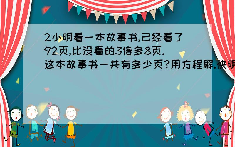 2小明看一本故事书,已经看了92页,比没看的3倍多8页.这本故事书一共有多少页?用方程解.快明天交，要过程。等量关系。