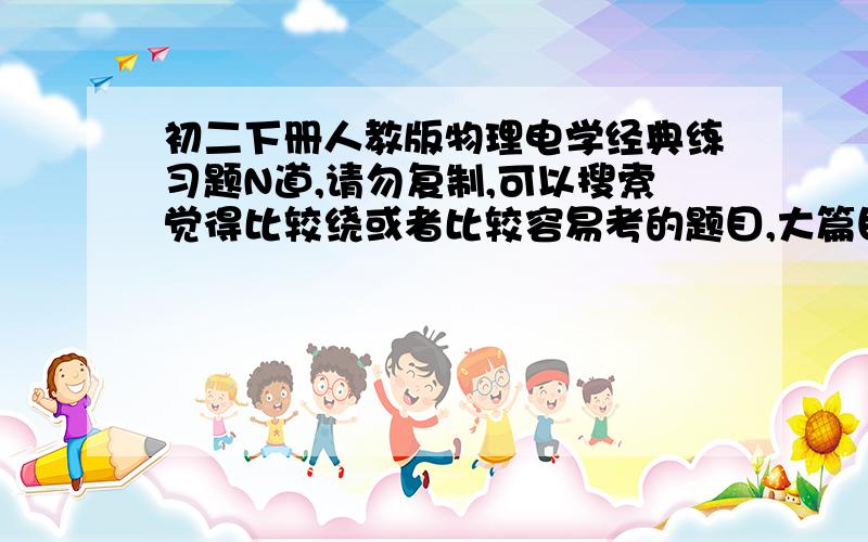 初二下册人教版物理电学经典练习题N道,请勿复制,可以搜索觉得比较绕或者比较容易考的题目,大篇目复制不给分,本人基础差,给点详解.有条件可以复制有图的题目,带自己的解释.十万火急··