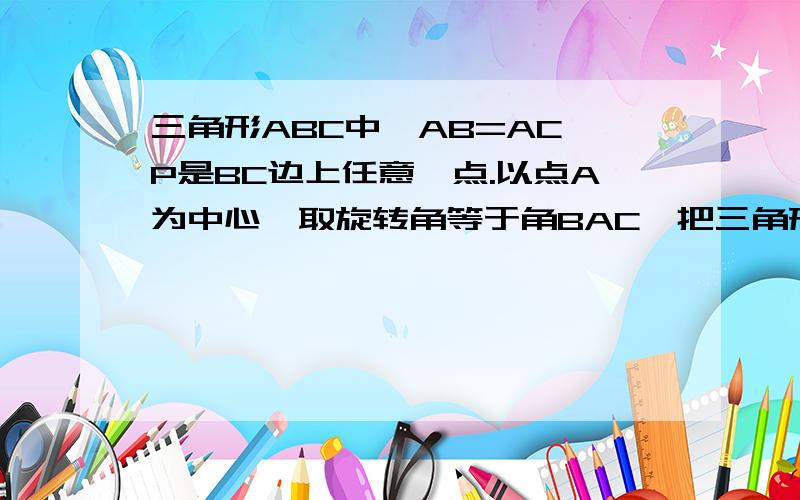 三角形ABC中,AB=AC,P是BC边上任意一点.以点A为中心,取旋转角等于角BAC,把三角形ABP逆时针旋转RT. 好的追加分.