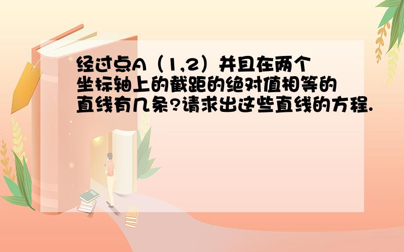 经过点A（1,2）并且在两个坐标轴上的截距的绝对值相等的直线有几条?请求出这些直线的方程.