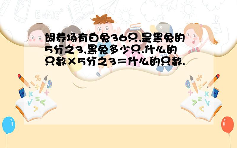 饲养场有白兔36只,是黑兔的5分之3,黑兔多少只.什么的只数×5分之3＝什么的只数.