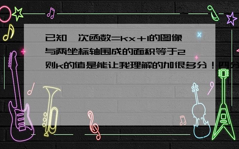 已知一次函数=kx＋1的图像与两坐标轴围成的面积等于2,则k的值是能让我理解的加很多分！四分之一或负四分之一是正确答案！小朋友！这个简单的问题你还是没回答对啊！自己写的弄了半天