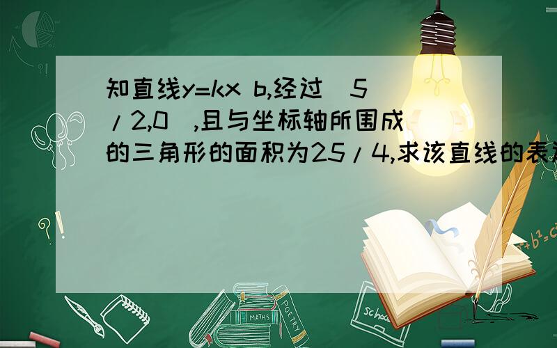 知直线y=kx b,经过(5/2,0),且与坐标轴所围成的三角形的面积为25/4,求该直线的表达式.要有讲解,不要只有答案,过程原因也要,对的追加50积份..文中“/”为除以的意思.