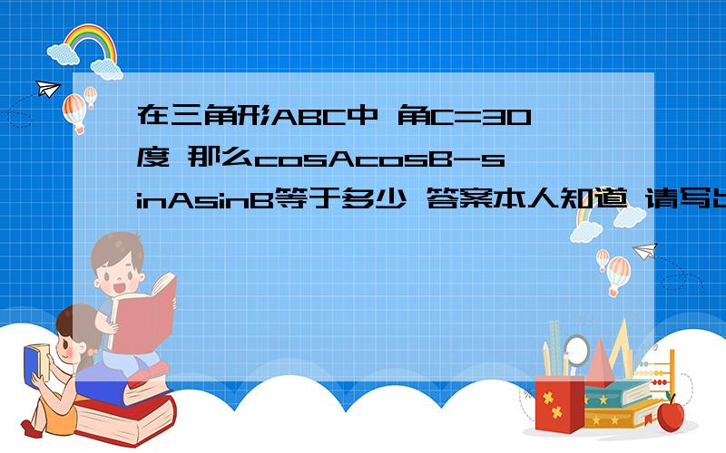 在三角形ABC中 角C=30度 那么cosAcosB-sinAsinB等于多少 答案本人知道 请写出详细的思路和解题的步骤 谢谢