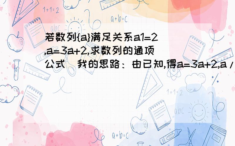 若数列{a}满足关系a1=2,a=3a+2,求数列的通项公式（我的思路：由已知,得a=3a+2,a/a=3,即{a}是等比数列,a1=2,q=3,所以通项公式为2×3^(n-1).请问这思路错在哪里）