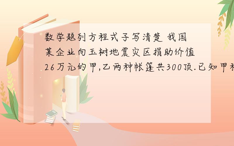 数学题列方程式子写清楚 我国某企业向玉树地震灾区捐助价值26万元的甲,乙两种帐篷共300顶.已知甲种帐篷每顶800元,乙种帐篷每顶1000元,问甲乙责任中帐篷各多少顶?