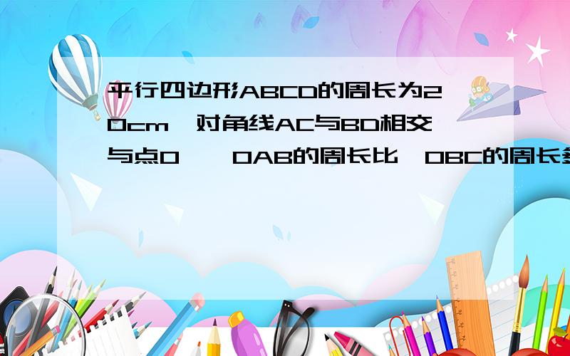 平行四边形ABCD的周长为20cm,对角线AC与BD相交与点O,△OAB的周长比△OBC的周长多4cm,则AB=?BC=?