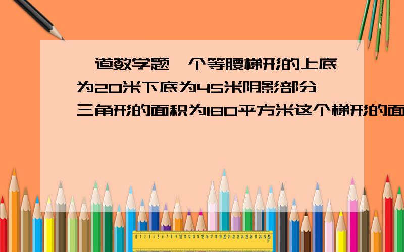 一道数学题一个等腰梯形的上底为20米下底为45米阴影部分三角形的面积为180平方米这个梯形的面积为多少平方米.没给你高。