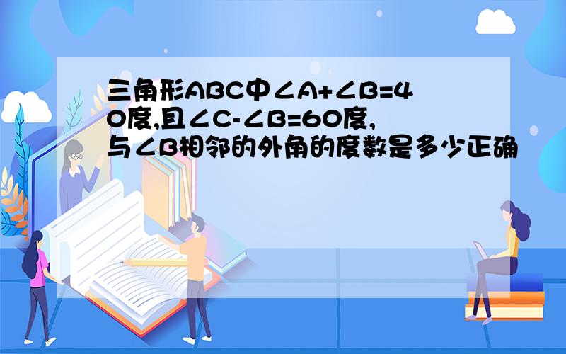 三角形ABC中∠A+∠B=40度,且∠C-∠B=60度,与∠B相邻的外角的度数是多少正确