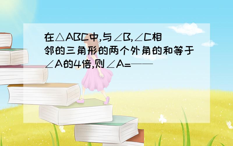 在△ABC中,与∠B,∠C相邻的三角形的两个外角的和等于∠A的4倍,则∠A=——