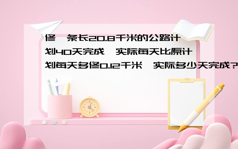 修一条长20.8千米的公路计划40天完成,实际每天比原计划每天多修0.12千米,实际多少天完成?请列出式好吗?谢