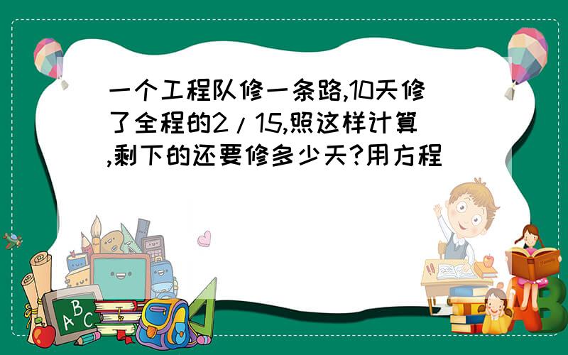 一个工程队修一条路,10天修了全程的2/15,照这样计算,剩下的还要修多少天?用方程