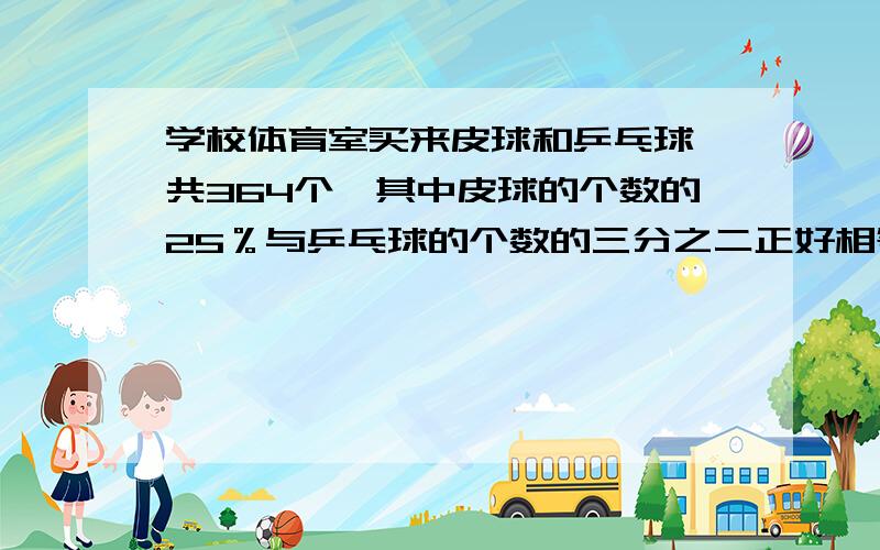 学校体育室买来皮球和乒乓球一共364个,其中皮球的个数的25％与乒乓球的个数的三分之二正好相等.问：新买来的两种球各多少个?