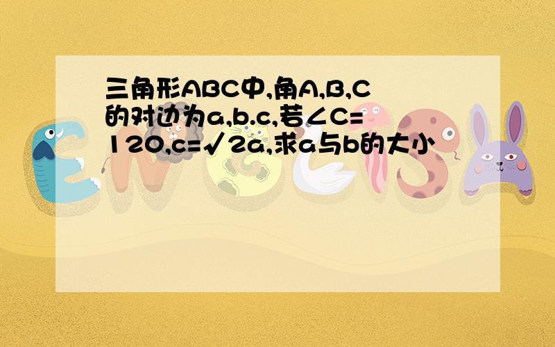 三角形ABC中,角A,B,C的对边为a,b.c,若∠C=120,c=√2a,求a与b的大小