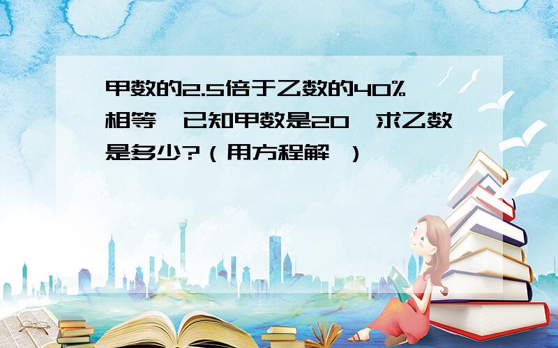 甲数的2.5倍于乙数的40%相等,已知甲数是20,求乙数是多少?（用方程解 ）