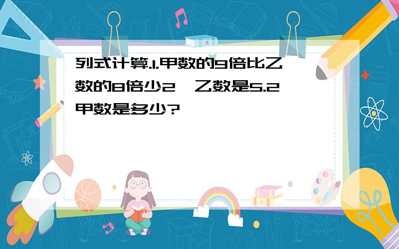 列式计算.1.甲数的9倍比乙数的8倍少2,乙数是5.2,甲数是多少?