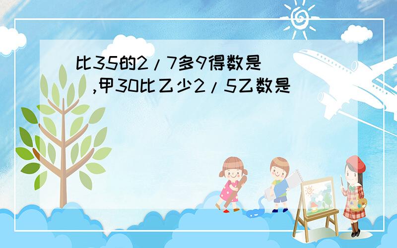 比35的2/7多9得数是( ),甲30比乙少2/5乙数是( )