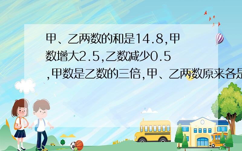 甲、乙两数的和是14.8,甲数增大2.5,乙数减少0.5,甲数是乙数的三倍,甲、乙两数原来各是多少?