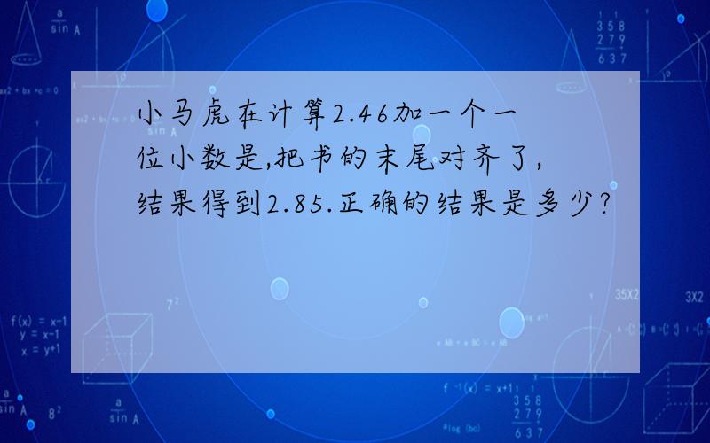 小马虎在计算2.46加一个一位小数是,把书的末尾对齐了,结果得到2.85.正确的结果是多少?