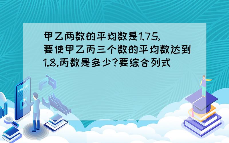 甲乙两数的平均数是1.75,要使甲乙丙三个数的平均数达到1.8.丙数是多少?要综合列式