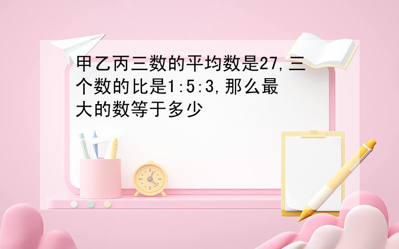 甲乙丙三数的平均数是27,三个数的比是1:5:3,那么最大的数等于多少