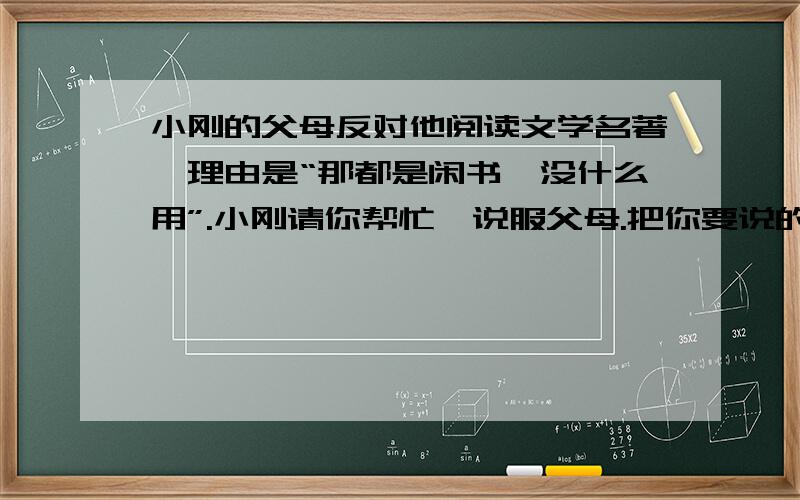 小刚的父母反对他阅读文学名著,理由是“那都是闲书,没什么用”.小刚请你帮忙,说服父母.把你要说的话写在下面,要求语言得体,有理有据