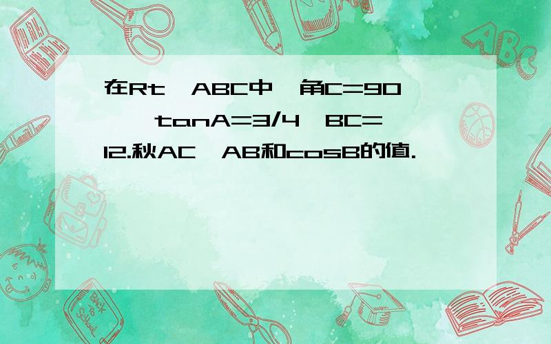 在Rt△ABC中,角C=90°,tanA=3/4,BC=12.秋AC、AB和cosB的值.