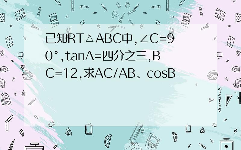 已知RT△ABC中,∠C=90°,tanA=四分之三,BC=12,求AC/AB、cosB