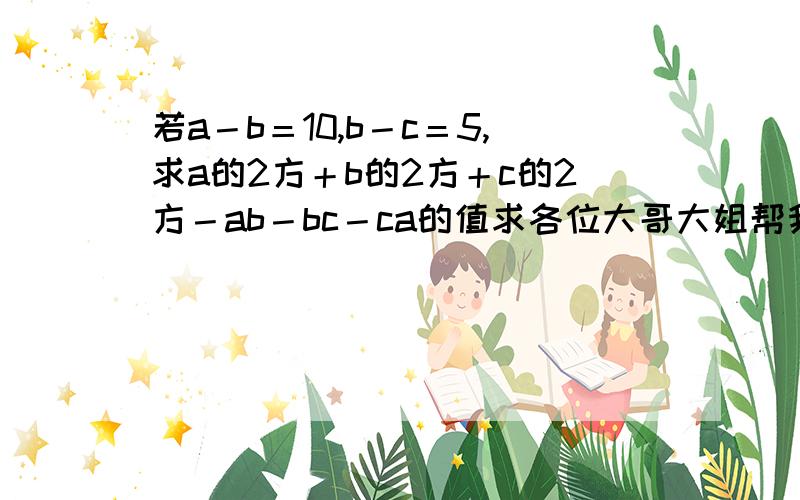 若a－b＝10,b－c＝5,求a的2方＋b的2方＋c的2方－ab－bc－ca的值求各位大哥大姐帮我解答啊,真的很急啊,拜托啊.