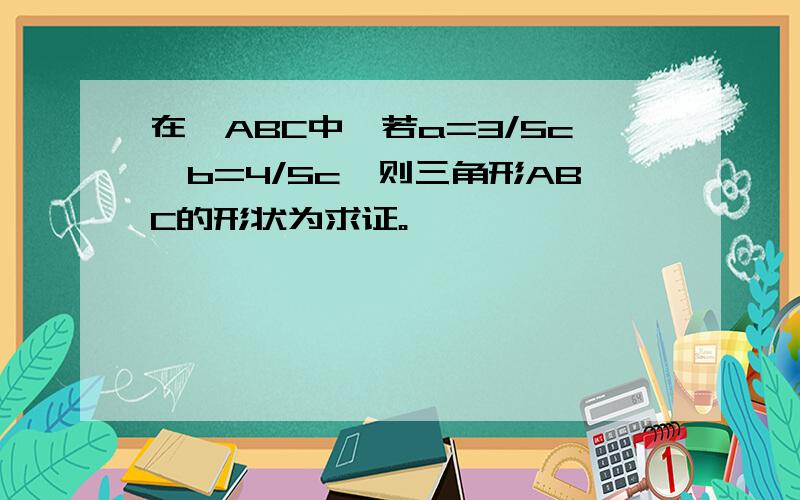 在△ABC中,若a=3/5c,b=4/5c,则三角形ABC的形状为求证。